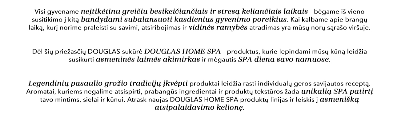 Visi gyvename neįtiketinu greičiu besikeičiančiais ir stresą keliančiais laikais - bėgame iš vieno susitikimo į kitą, bandydami subalansuoti kasdienius gyvenimo poreikius. Atsiribojimas ir vidinės ramybės atradimas yra mūsų norų sąrašo viršuje, kai kalbame apie brangų laiką, kurį norime praleisti su savimi. Dėl šių priežasčių DOUGLAS sukūrė DOUGLAS HOME SPA - produktus, kurie lepindami mūsų kūną leidžia susikurti asmeninės laimės akimirkas ir mėgautis SPA diena savo namuose. Legendinių pasaulio grožio tradicijų įkvėpti produktai leidžia rasti individualų geros savijautos receptą. Aromatai, kuriems negalime atsispirti, prabangūs ingredientai ir produktų tekstūros žada unikalią SPA patirtį tavo mintims, sielai ir kūnui. Atrask naujas DOUGLAS HOME SPA produktų linijas ir leiskis į asmenišką atsipalaidavimo kelionę.